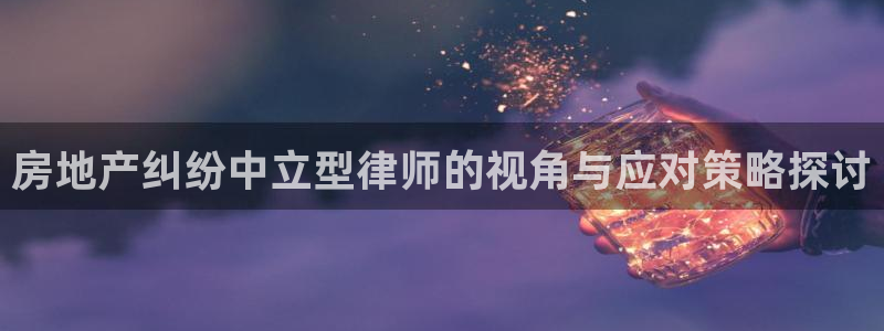 上海和记官网：房地产纠纷中立型律师的视角与应对策略探讨