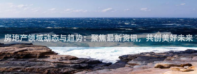 和记国际官网首页：房地产领域动态与趋势：聚焦最新资讯，共创美
