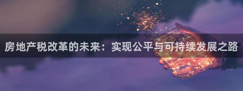 和记黄埔官网：房地产税改革的未来：实现公平与可持续发展之路