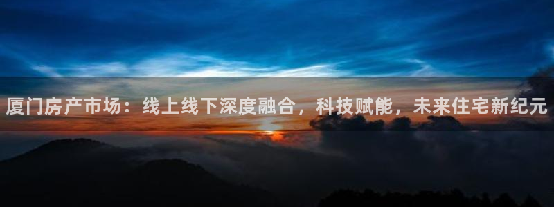 和记黄埔官网教育：厦门房产市场：线上线下深度融合，科技赋能，