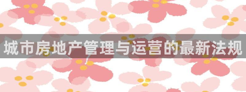 和记怡情赌博官网：城市房地产管理与运营的最新法规