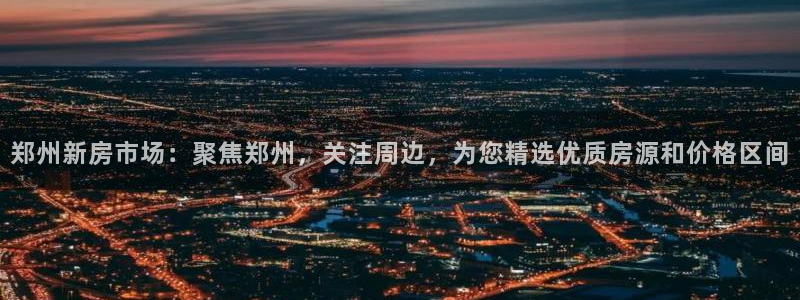 和记国际官网电话：郑州新房市场：聚焦郑州，关注周边，为您精选