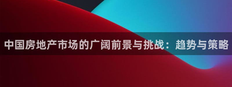 和记电讯APP官网充值：中国房地产市场的广阔前景与挑战：趋势